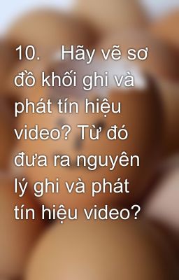 10.	Hãy vẽ sơ đồ khối ghi và phát tín hiệu video? Từ đó đưa ra nguyên lý ghi và phát tín hiệu video?