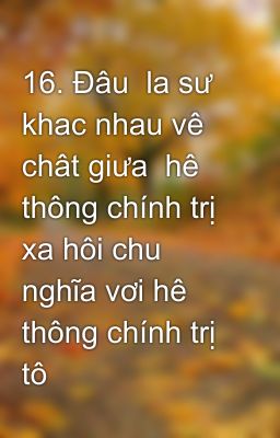 16. Đâu  la sư khac nhau vê chât giưa  hê thông chính trị xa hôi chu nghĩa vơi hê thông chính trị tô