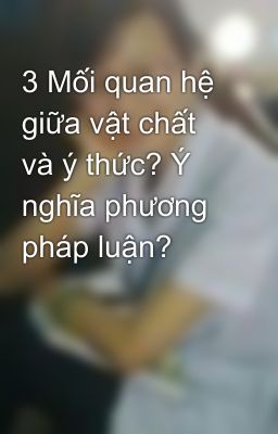 3 Mối quan hệ giữa vật chất và ý thức? Ý nghĩa phương pháp luận?