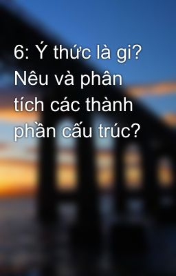 6: Ý thức là gi? Nêu và phân tích các thành phần cấu trúc?