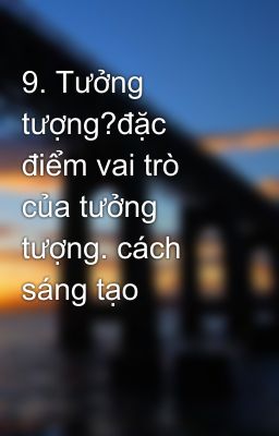 9. Tưởng tượng?đặc điểm vai trò của tưởng tượng. cách sáng tạo