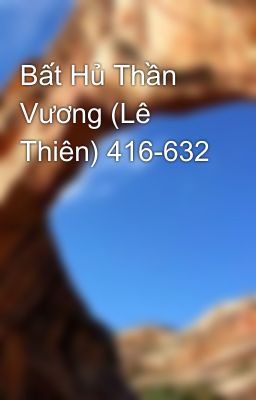 Bất Hủ Thần Vương (Lê Thiên) 416-632