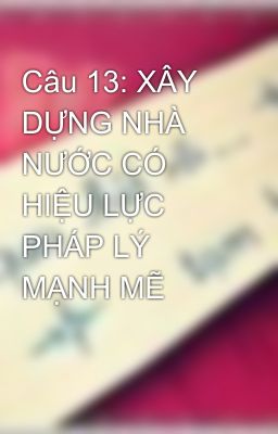 Câu 13: XÂY DỰNG NHÀ NƯỚC CÓ HIỆU LỰC PHÁP LÝ MẠNH MẼ