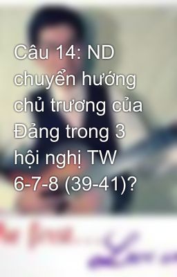 Câu 14: ND chuyển hướng chủ trương của Đảng trong 3 hội nghị TW 6-7-8 (39-41)?