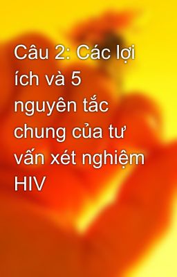 Câu 2: Các lợi ích và 5 nguyên tắc chung của tư vấn xét nghiệm HIV