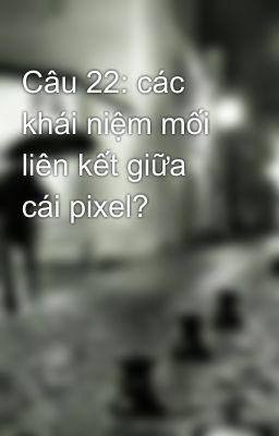 Câu 22: các khái niệm mối liên kết giữa cái pixel?