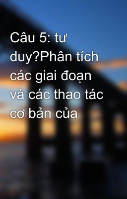 Câu 5: tư duy?Phân tích các giai đoạn và các thao tác cơ bản của