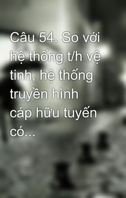 Câu 54. So với hệ thống t/h vệ tinh, hệ thống truyền hình cáp hữu tuyến có...