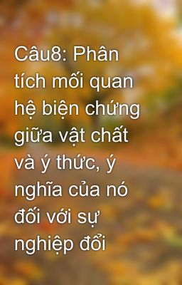 Câu8: Phân tích mối quan hệ biện chứng giữa vật chất và ý thức, ý nghĩa của nó đối với sự nghiệp đổi