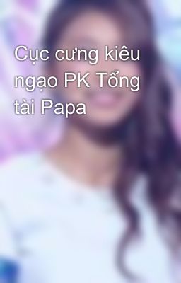 Cục cưng kiêu ngạo PK Tổng tài Papa