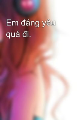 Em đáng yêu quá đi.