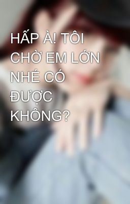 HẤP À! TÔI CHỜ EM LỚN NHÉ CÓ ĐƯỢC KHÔNG? 