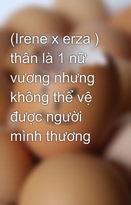 (Irene x erza ) thân là 1 nữ vương nhưng không thể vệ được người mình thương