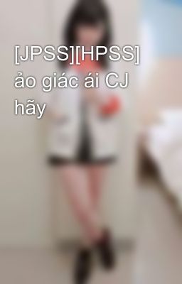 [JPSS][HPSS] ảo giác ái CJ hãy