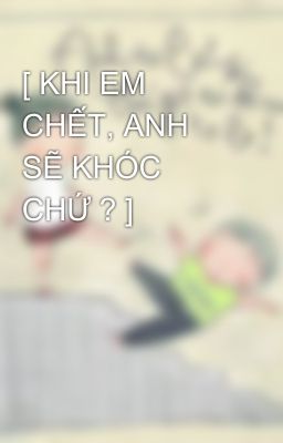 [ KHI EM CHẾT, ANH SẼ KHÓC CHỨ ? ]