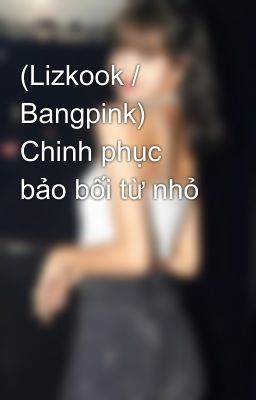 (Lizkook / Bangpink) Chinh phục bảo bối từ nhỏ