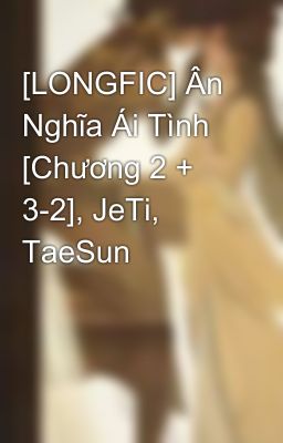 [LONGFIC] Ân Nghĩa Ái Tình [Chương 2 + 3-2], JeTi, TaeSun