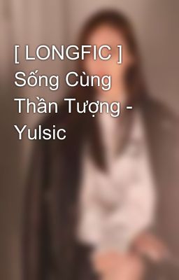 [ LONGFIC ] Sống Cùng Thần Tượng - Yulsic