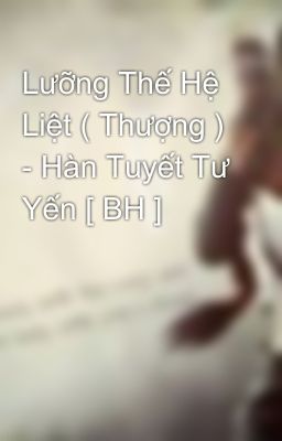 Lưỡng Thế Hệ Liệt ( Thượng ) - Hàn Tuyết Tư Yến [ BH ]