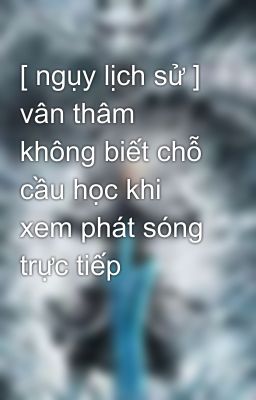 [ ngụy lịch sử ] vân thâm không biết chỗ cầu học khi xem phát sóng trực tiếp