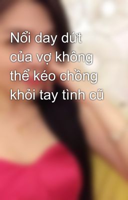 Nổi day dứt của vợ không thể kéo chồng khỏi tay tình cũ