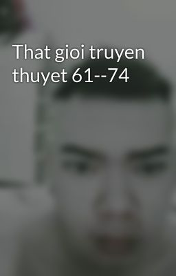 That gioi truyen thuyet 61--74