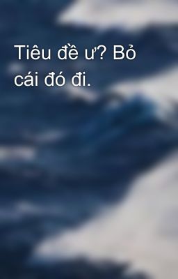 Tiêu đề ư? Bỏ cái đó đi.