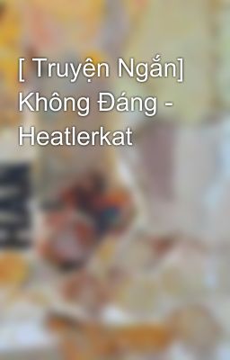 [ Truyện Ngắn] Không Đáng - Heatlerkat 