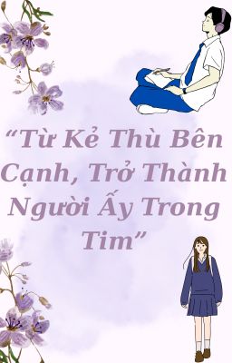 TỪ KẺ THÙ BÊN CẠNH , TRỞ THÀNH NGƯỜI ẤY TRONG TIM .