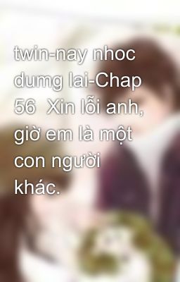 twin-nay nhoc dumg lai-Chap 56  Xin lỗi anh, giờ em là một con người khác.