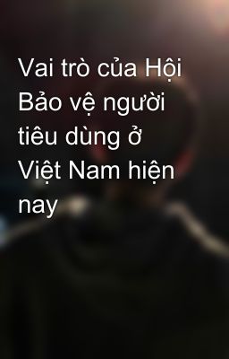 Vai trò của Hội Bảo vệ người tiêu dùng ở Việt Nam hiện nay