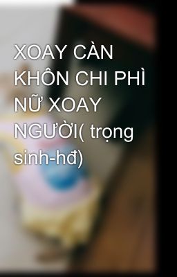 XOAY CÀN KHÔN CHI PHÌ NỮ XOAY NGƯỜI( trọng sinh-hđ)