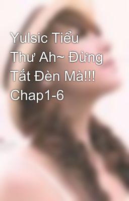 Yulsic Tiểu Thư Ah~ Đừng Tắt Đèn Mà!!! Chap1-6